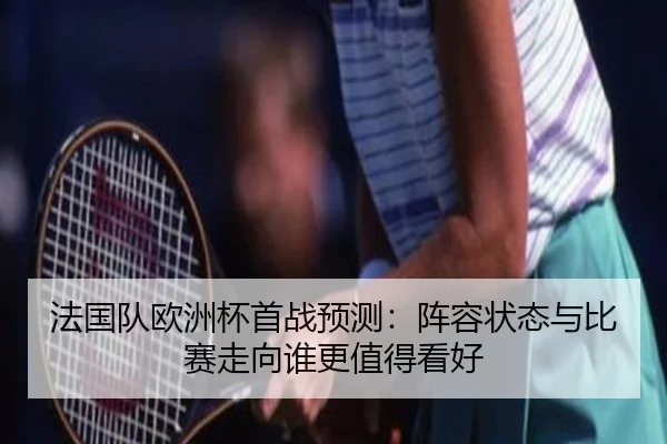 法国队欧洲杯首战预测：阵容状态与比赛走向谁更值得看好 - c7yule